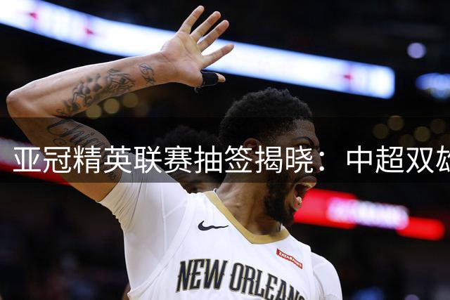 亚冠精英联赛抽签揭晓：中超双雄主客场对阵出炉