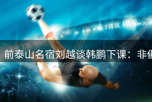 前泰山名宿刘越谈韩鹏下课：非俱乐部原因，队员和教练互不信任