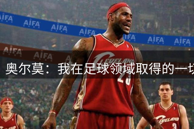 奥尔莫：我在足球领域取得的一切都是靠努力拼来 享受和父亲踢球