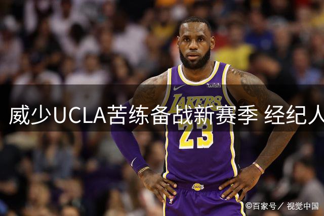 威少UCLA苦练备战新赛季 经纪人表态NBA仍是首选