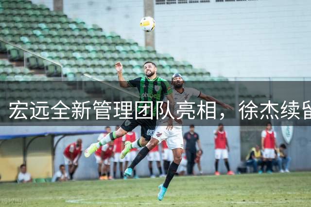 宏远全新管理团队亮相，徐杰续留内幕曝光，四新秀展现未来潜力