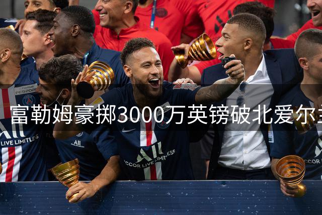 富勒姆豪掷3000万英镑破北爱尔兰转会纪录，22岁新星加盟英超