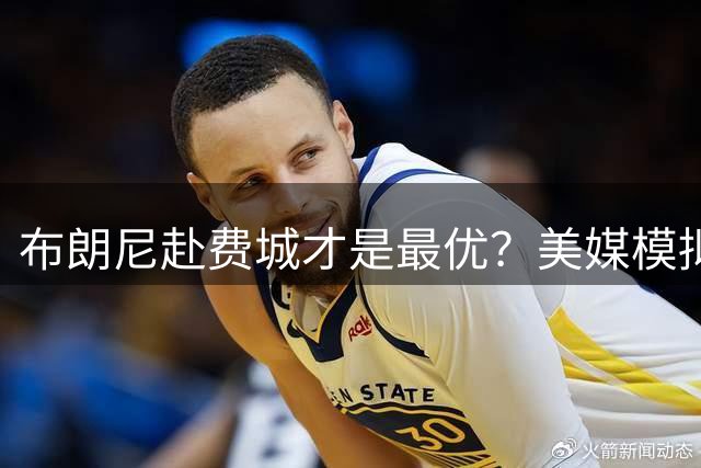 布朗尼赴费城才是最优？美媒模拟四方交易：湖人8换4 詹皇父子再携手