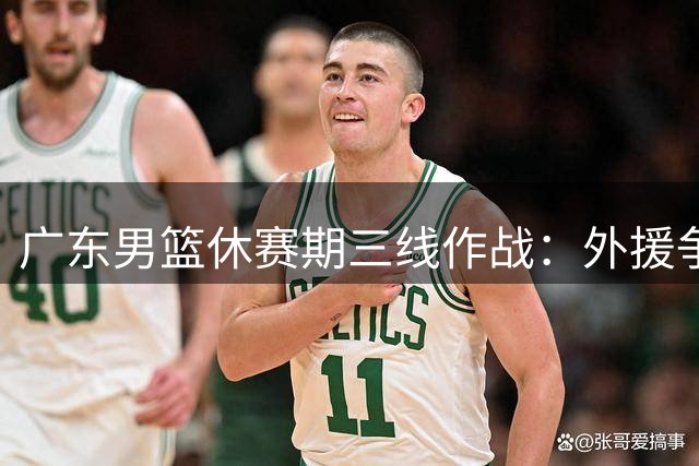 广东男篮休赛期三线作战：外援争夺战白热化 核心续约陷博弈 功勋老将转型回归