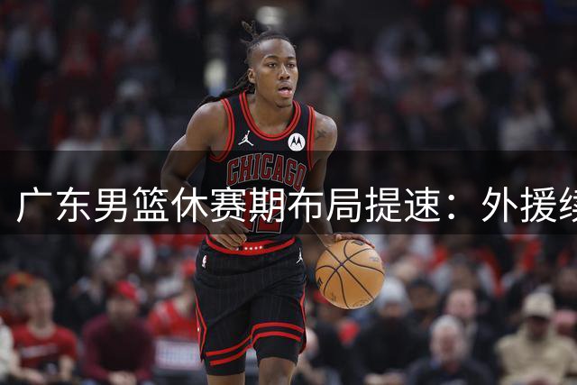 广东男篮休赛期布局提速：外援续约谈判开启，本土核心争夺战打响