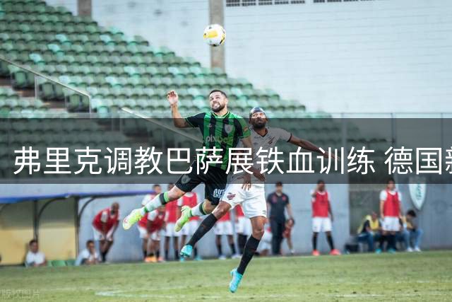 弗里克调教巴萨展铁血训练 德国新援热身赛迎首秀机会