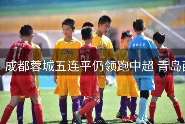 成都蓉城五连平仍领跑中超 青岛西海岸德比战后坐二望一