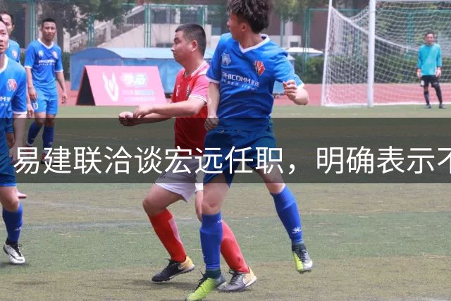 易建联洽谈宏远任职，明确表示不能全职坐班，需平衡个人商业与青训事业发展，双方围绕工作模式展开进一步沟通