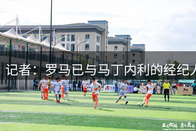记者：罗马已与马丁内利的经纪人团队开启初步对话
