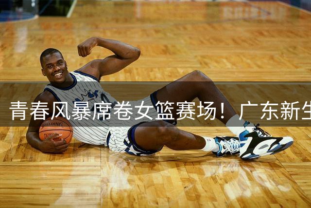 青春风暴席卷女篮赛场！广东新生代力克强敌河南