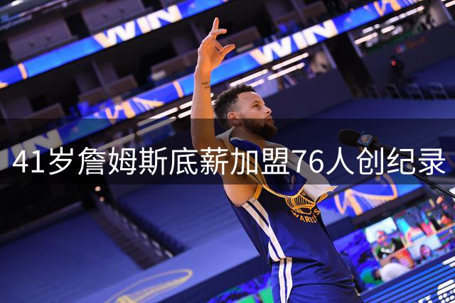 41岁詹姆斯底薪加盟76人创纪录 16项历史第一数据震撼联盟