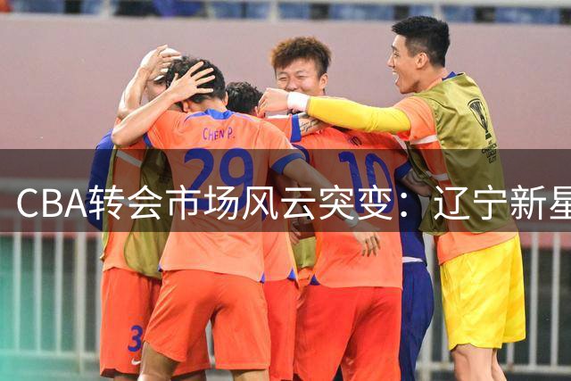 CBA转会市场风云突变：辽宁新星加盟，北控王牌回归，广厦裁员风波